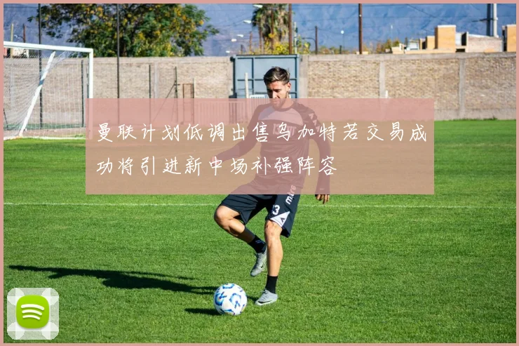曼联计划低调出售乌加特若交易成功将引进新中场补强阵容