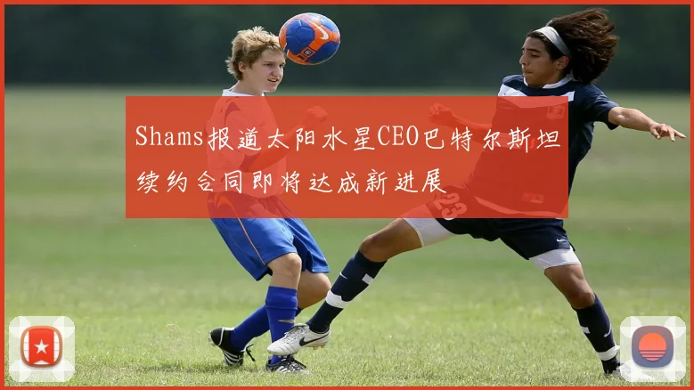 Shams报道太阳水星CEO巴特尔斯坦续约合同即将达成新进展
