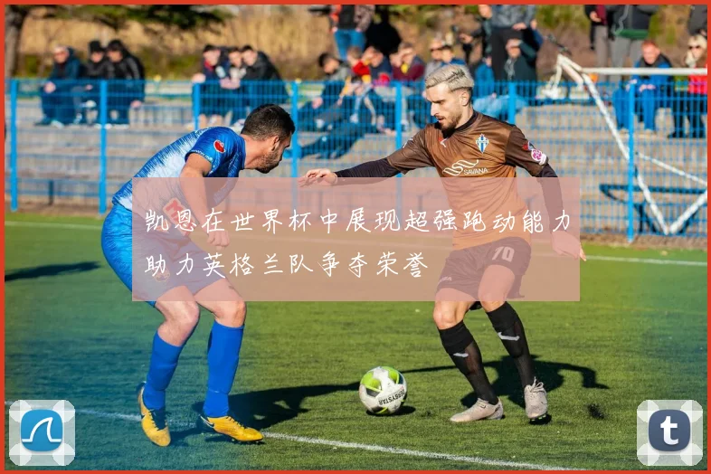 凯恩在世界杯中展现超强跑动能力助力英格兰队争夺荣誉