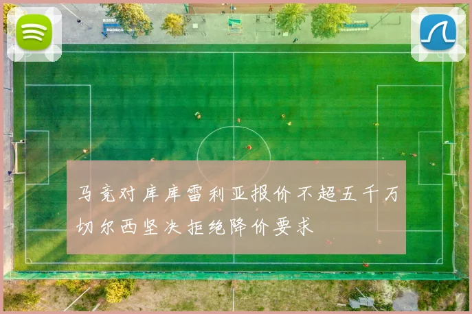 马竞对库库雷利亚报价不超五千万切尔西坚决拒绝降价要求