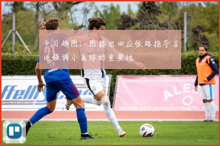 今日趣图：图赫尔回应张路指导言论强调小高球的重要性