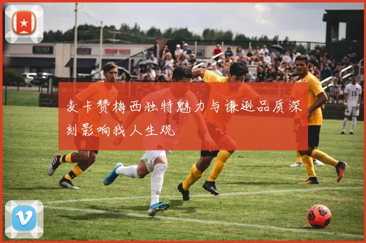 麦卡赞梅西独特魅力与谦逊品质深刻影响我人生观