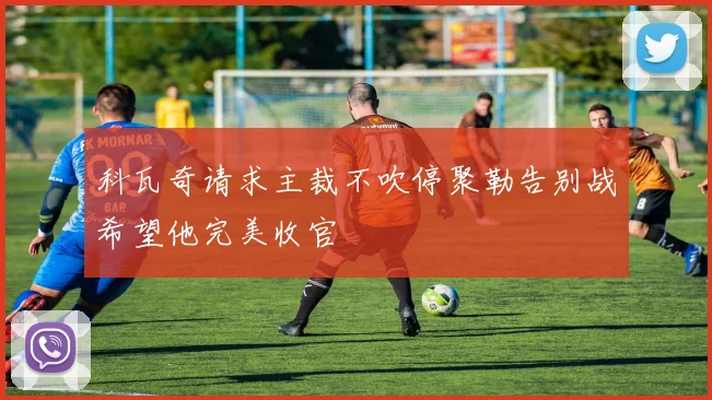 科瓦奇请求主裁不吹停聚勒告别战希望他完美收官
