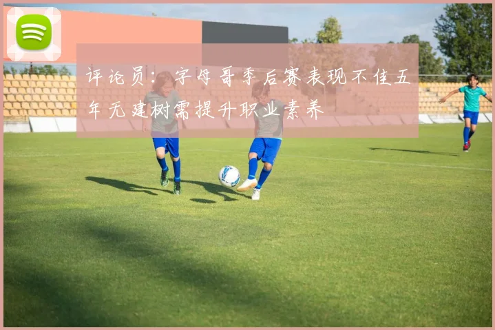 评论员：字母哥季后赛表现不佳五年无建树需提升职业素养